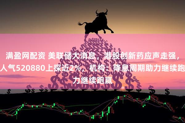 满盈网配资 美联储大消息，港股创新药应声走强，高人气520880上探近2%，机构：降息周期助力继续跑赢