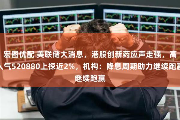 宏图优配 美联储大消息，港股创新药应声走强，高人气520880上探近2%，机构：降息周期助力继续跑赢