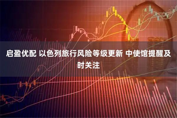 启盈优配 以色列旅行风险等级更新 中使馆提醒及时关注