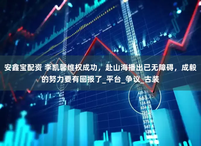 安鑫宝配资 李凯馨维权成功，赴山海播出已无障碍，成毅的努力要有回报了_平台_争议_古装