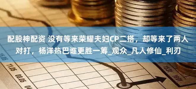配股神配资 没有等来荣耀夫妇CP二搭，却等来了两人对打，杨洋热巴谁更胜一筹_观众_凡人修仙_利刃