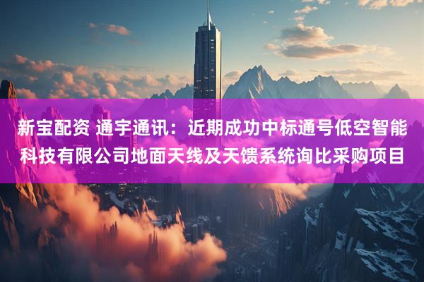 新宝配资 通宇通讯：近期成功中标通号低空智能科技有限公司地面天线及天馈系统询比采购项目
