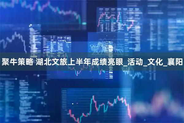 聚牛策略 湖北文旅上半年成绩亮眼_活动_文化_襄阳