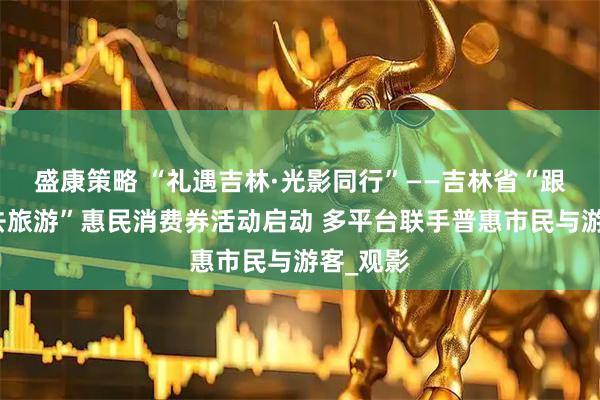 盛康策略 “礼遇吉林·光影同行”——吉林省“跟着电影去旅游”惠民消费券活动启动 多平台联手普惠市民与游客_观影