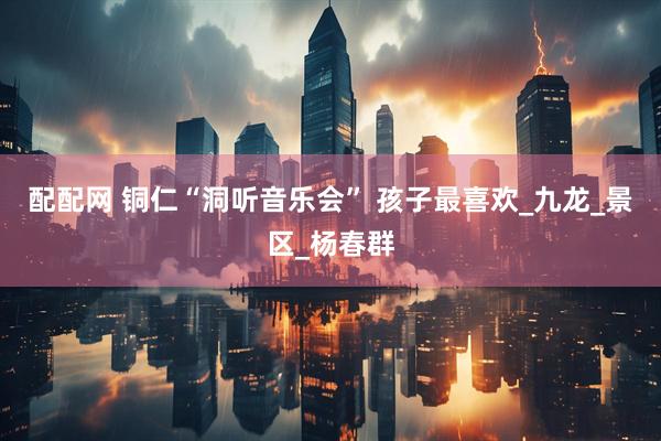 配配网 铜仁“洞听音乐会” 孩子最喜欢_九龙_景区_杨春群