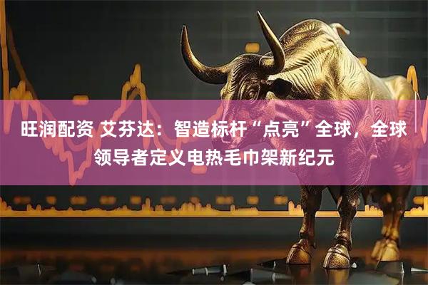 旺润配资 艾芬达：智造标杆“点亮”全球，全球领导者定义电热毛巾架新纪元