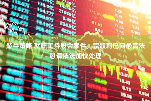 聚牛策略 就职工持股会案件，宗馥莉已向最高法恳请依法加快处理