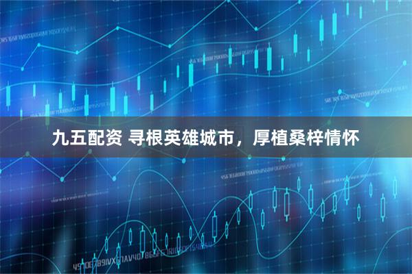 九五配资 寻根英雄城市，厚植桑梓情怀