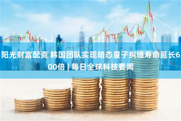 阳光财富配资 韩国团队实现暗态量子纠缠寿命延长600倍 | 每日全球科技要闻