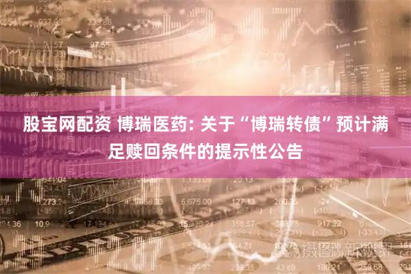 股宝网配资 博瑞医药: 关于“博瑞转债”预计满足赎回条件的提示性公告