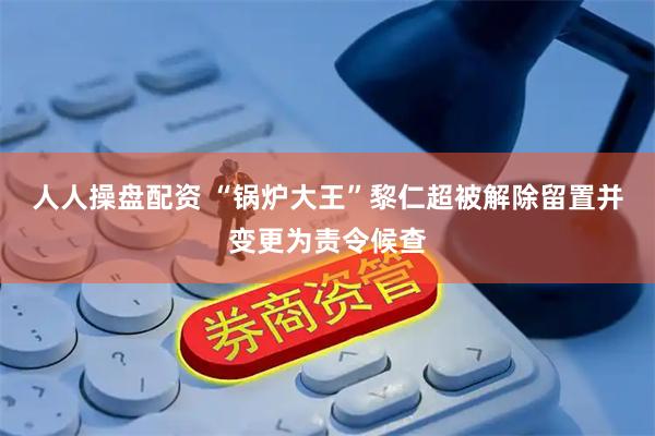 人人操盘配资 “锅炉大王”黎仁超被解除留置并变更为责令候查