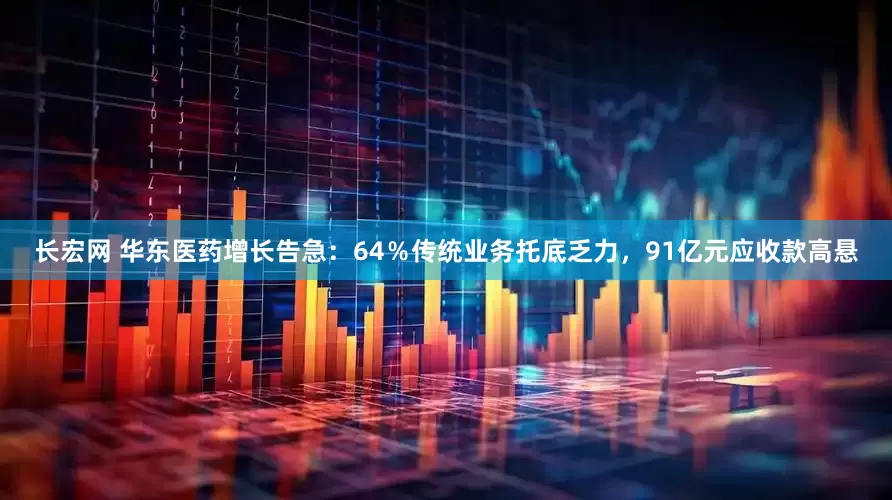 长宏网 华东医药增长告急：64％传统业务托底乏力，91亿元应收款高悬