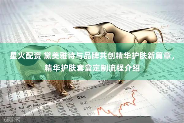星火配资 黛美雅诗与品牌共创精华护肤新篇章，精华护肤套盒定制流程介绍