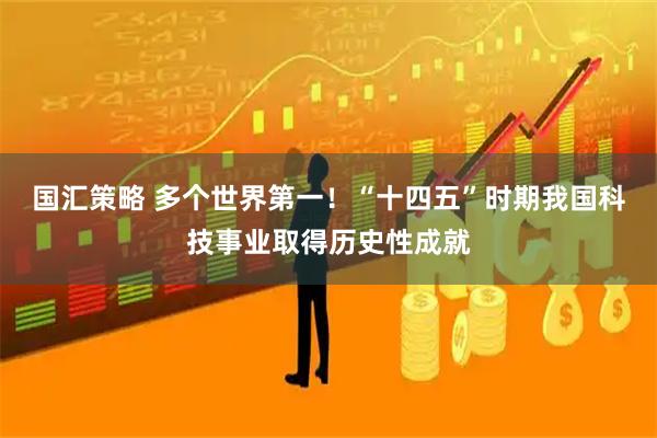 国汇策略 多个世界第一！“十四五”时期我国科技事业取得历史性成就