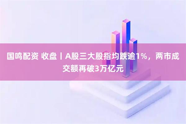 国鸣配资 收盘丨A股三大股指均跌逾1%，两市成交额再破3万亿元