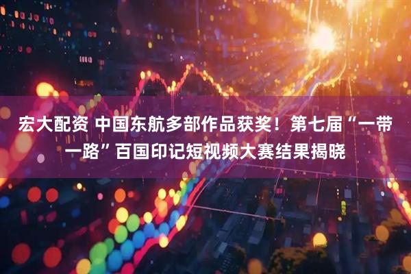 宏大配资 中国东航多部作品获奖！第七届“一带一路”百国印记短视频大赛结果揭晓