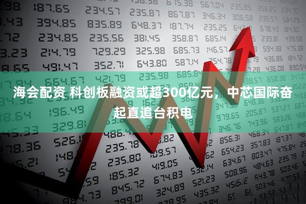海会配资 科创板融资或超300亿元，中芯国际奋起直追台积电
