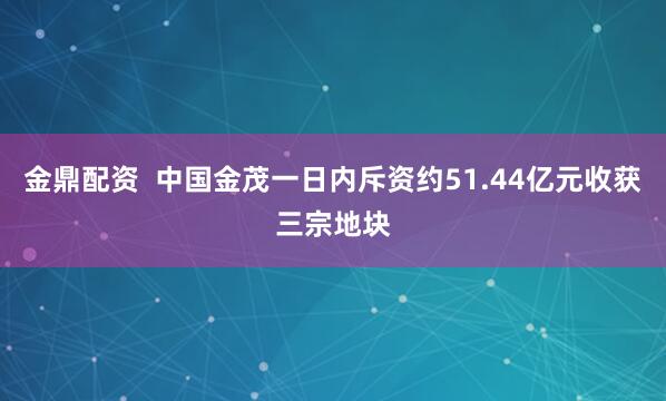 金鼎配资  中国金茂一日内斥资约51.44亿元收获三宗地块