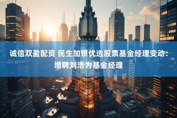 诚信双盈配资 民生加银优选股票基金经理变动：增聘刘浩为基金经理