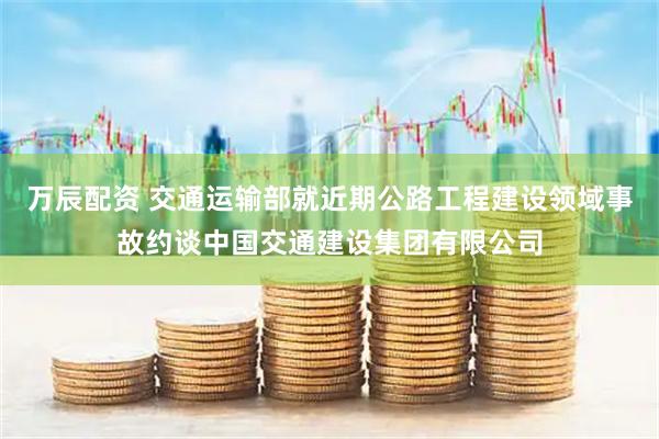 万辰配资 交通运输部就近期公路工程建设领域事故约谈中国交通建设集团有限公司