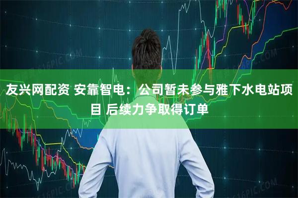 友兴网配资 安靠智电：公司暂未参与雅下水电站项目 后续力争取得订单