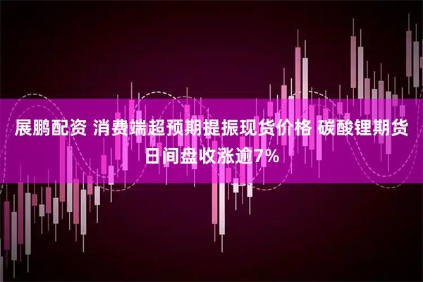 展鹏配资 消费端超预期提振现货价格 碳酸锂期货日间盘收涨逾7%