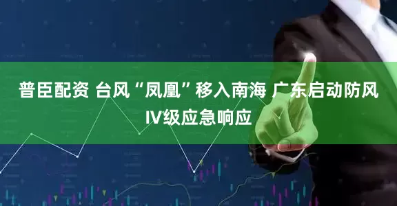 普臣配资 台风“凤凰”移入南海 广东启动防风Ⅳ级应急响应
