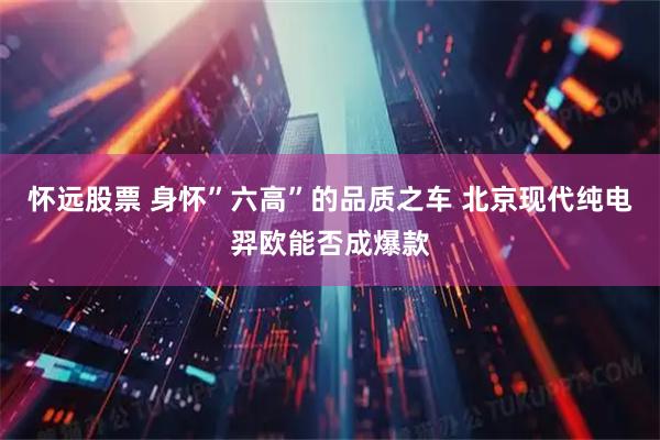 怀远股票 身怀”六高”的品质之车 北京现代纯电羿欧能否成爆款
