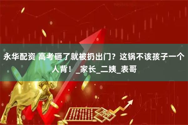 永华配资 高考砸了就被扔出门？这锅不该孩子一个人背！_家长_二姨_表哥