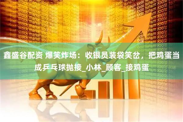 鑫盛谷配资 爆笑炸场：收银员装袋笑岔，把鸡蛋当成乒乓球抛接_小林_顾客_接鸡蛋
