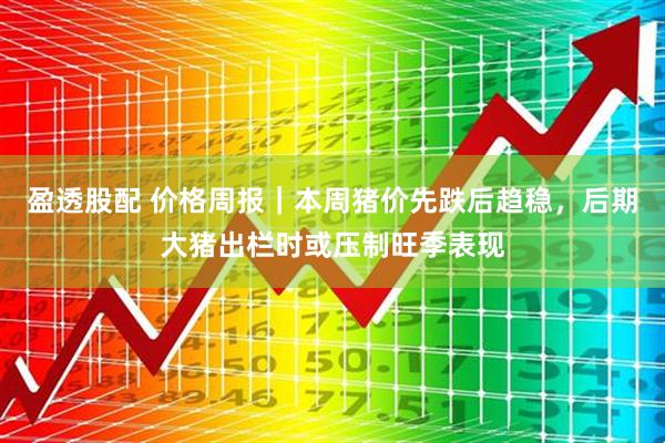 盈透股配 价格周报｜本周猪价先跌后趋稳，后期大猪出栏时或压制旺季表现