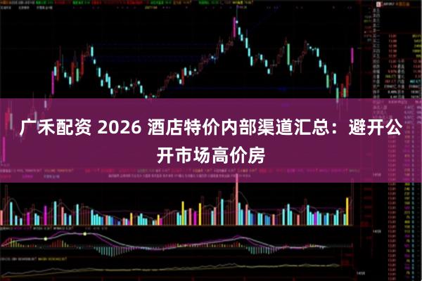 广禾配资 2026 酒店特价内部渠道汇总：避开公开市场高价房
