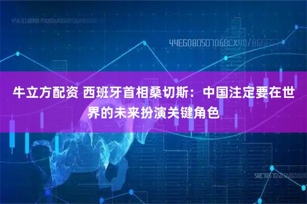 牛立方配资 西班牙首相桑切斯：中国注定要在世界的未来扮演关键角色